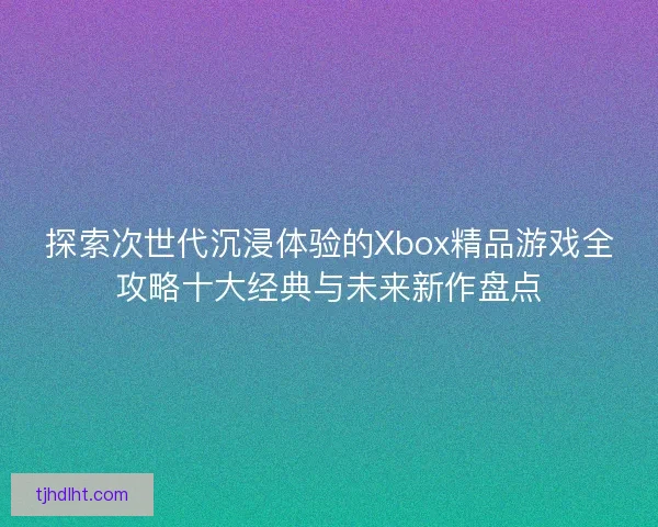 探索次世代沉浸体验的Xbox精品游戏全攻略十大经典与未来新作盘点