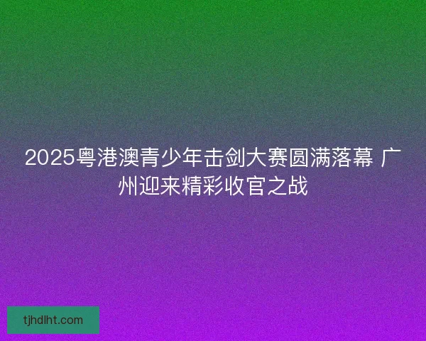 2025粤港澳青少年击剑大赛圆满落幕 广州迎来精彩收官之战
