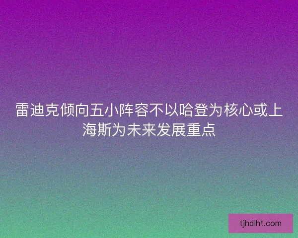 雷迪克倾向五小阵容不以哈登为核心或上海斯为未来发展重点