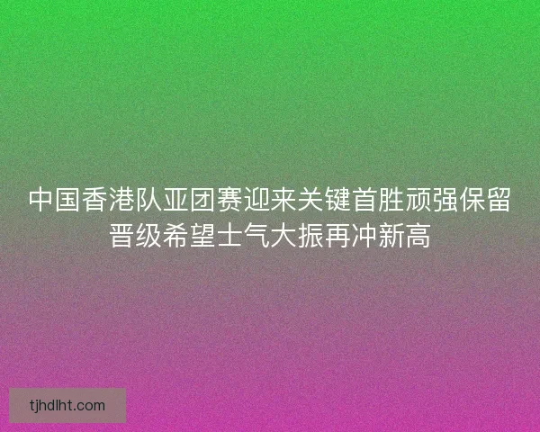中国香港队亚团赛迎来关键首胜顽强保留晋级希望士气大振再冲新高 中国香港队亚团赛迎来关键首胜顽强保留晋级希望士气大振再冲新高