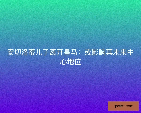 安切洛蒂儿子离开皇马:或影响其未来中心地位 安切洛蒂儿子离开皇马:或影响其未来中心地位