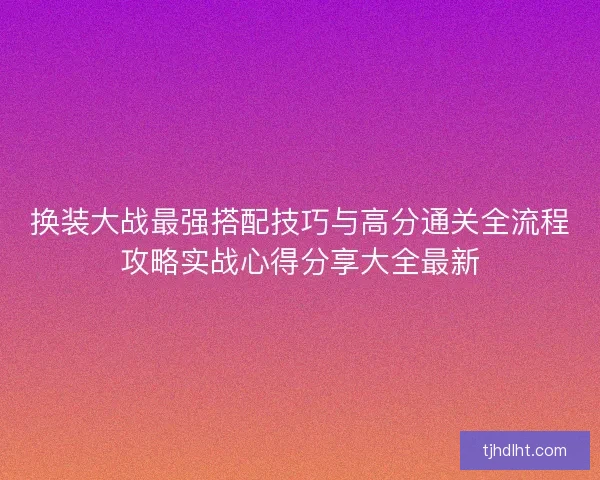 换装大战最强搭配技巧与高分通关全流程攻略实战心得分享大全最新 换装大战最强搭配技巧与高分通关全流程攻略实战心得分享大全最新