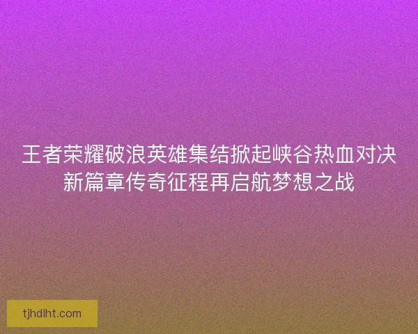 王者荣耀破浪英雄集结掀起峡谷热血对决新篇章传奇征程再启航梦想之战 王者荣耀破浪英雄集结掀起峡谷热血对决新篇章传奇征程再启航梦想之战