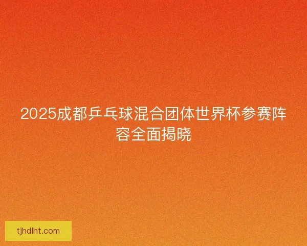 2025成都乒乓球混合团体世界杯参赛阵容全面揭晓 2025成都乒乓球混合团体世界杯参赛阵容全面揭晓