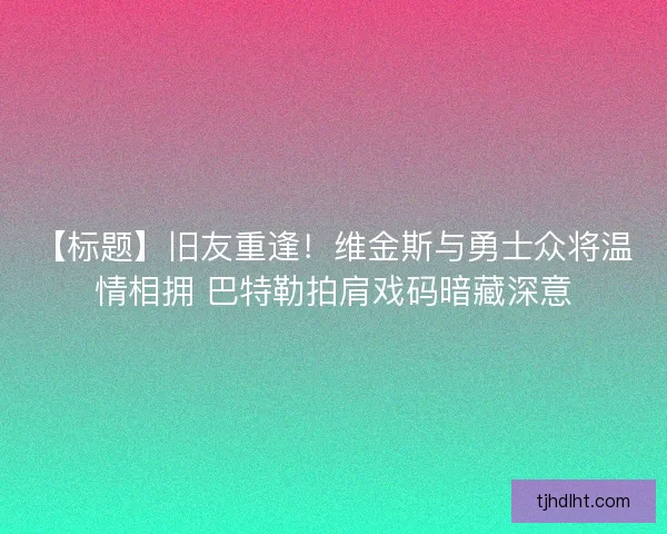 【标题】旧友重逢！维金斯与勇士众将温情相拥 巴特勒拍肩戏码暗藏深意