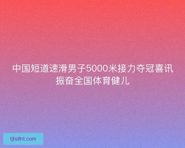 中国短道速滑男子5000米接力夺冠喜讯振奋全国体育健儿