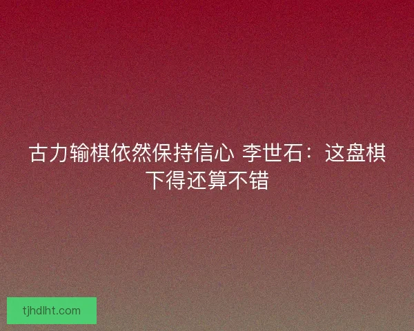 古力输棋依然保持信心 李世石：这盘棋下得还算不错