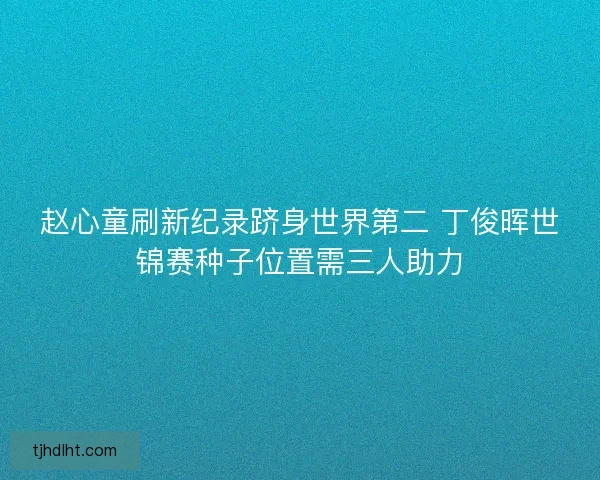 赵心童刷新纪录跻身世界第二 丁俊晖世锦赛种子位置需三人助力