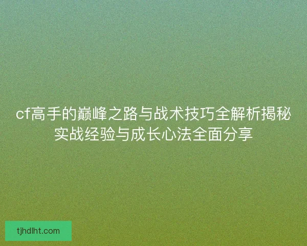 cf高手的巅峰之路与战术技巧全解析揭秘实战经验与成长心法全面分享 cf高手的巅峰之路与战术技巧全解析揭秘实战经验与成长心法全面分享