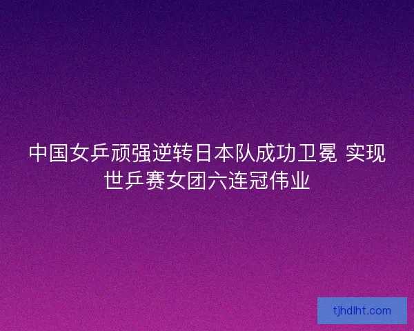 中国女乒顽强逆转日本队成功卫冕 实现世乒赛女团六连冠伟业 中国女乒顽强逆转日本队成功卫冕 实现世乒赛女团六连冠伟业