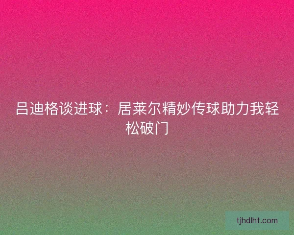 吕迪格谈进球:居莱尔精妙传球助力我轻松破门 吕迪格谈进球:居莱尔精妙传球助力我轻松破门