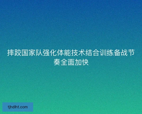 摔跤国家队强化体能技术结合训练备战节奏全面加快 摔跤国家队强化体能技术结合训练备战节奏全面加快