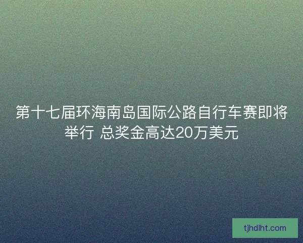 第十七届环海南岛国际公路自行车赛即将举行 总奖金高达20万美元 第十七届环海南岛国际公路自行车赛即将举行 总奖金高达20万美元