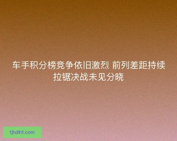 车手积分榜竞争依旧激烈 前列差距持续拉锯决战未见分晓 车手积分榜竞争依旧激烈 前列差距持续拉锯决战未见分晓