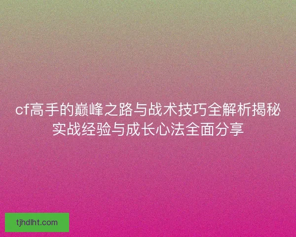 cf高手的巅峰之路与战术技巧全解析揭秘实战经验与成长心法全面分享 cf高手的巅峰之路与战术技巧全解析揭秘实战经验与成长心法全面分享