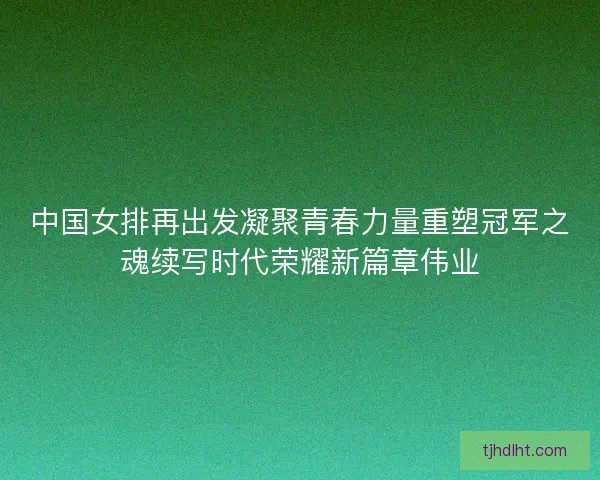 中国女排再出发凝聚青春力量重塑冠军之魂续写时代荣耀新篇章伟业