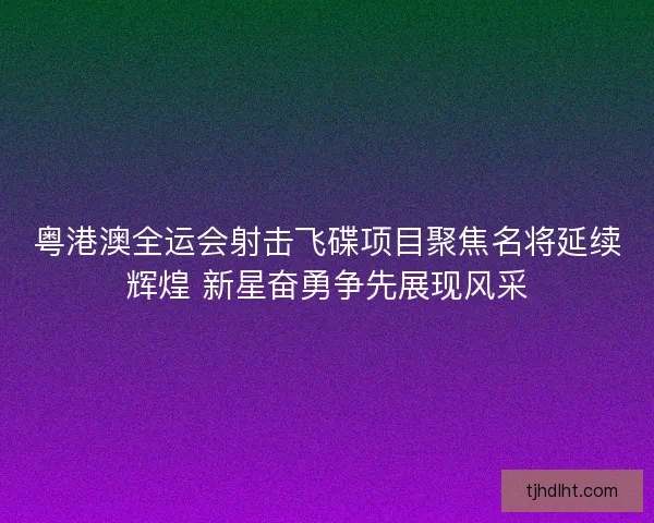 粤港澳全运会射击飞碟项目聚焦名将延续辉煌 新星奋勇争先展现风采 粤港澳全运会射击飞碟项目聚焦名将延续辉煌 新星奋勇争先展现风采