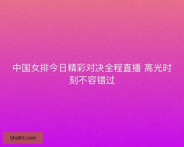 中国女排今日精彩对决全程直播 高光时刻不容错过