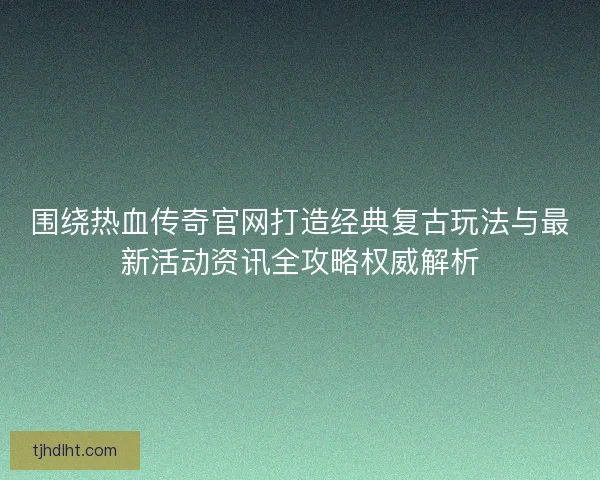 围绕热血传奇官网打造经典复古玩法与最新活动资讯全攻略权威解析