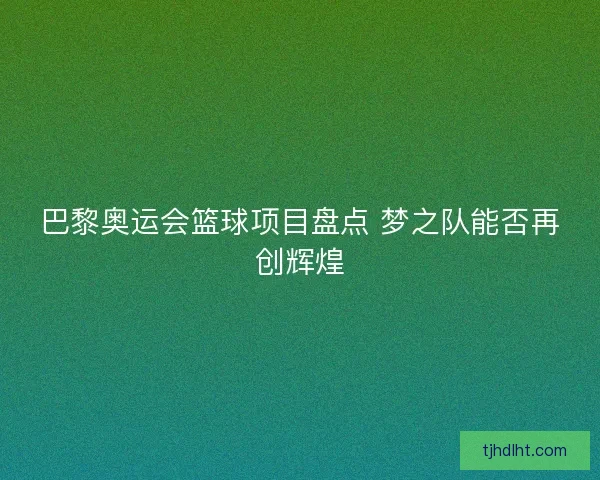 巴黎奥运会篮球项目盘点 梦之队能否再创辉煌 巴黎奥运会篮球项目盘点 梦之队能否再创辉煌